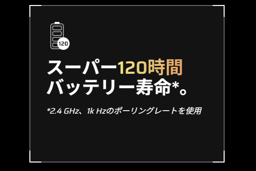 ポーリングレート1,000Hzでの2.4GHz専用レシーバー接続時には、最大120時間の長時間連続使用も可能