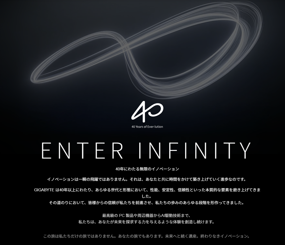 数字の40とインフィニティマーク(∞)を組み合わせたGIGABYTEの40周年記念ロゴ。GIGABYTEがユーザーとともに築き上げきた40年の歴史と、これからも続く無限のイノベーションをイメージしてデザインされている。