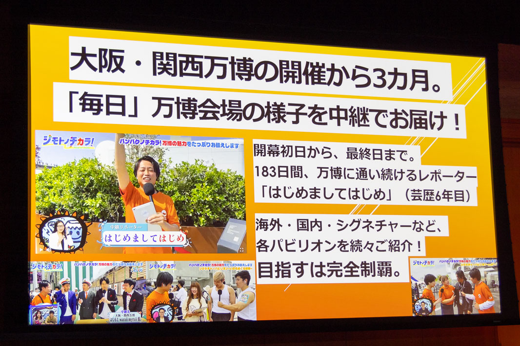 発表会では、BSよしもとが開幕初日から“毎日”行なっている「万博中継」(発信Liveジモトノチカラ！内で放送)の取り組みも紹介された。<br>中継リポーターは「はじめましてはじめ」さん。万博開始から終了日まで毎日スケジュールを押さえることができるタレント、教員免許を持っていて情報のリサーチ力が若手の中では優れている、との理由から起用されたという。ただ、現場から「はじめましてはじめで行きます！」と連絡が来たとき、編成局長も務める金田氏は「誰やねん、それ!!」と答えたとか……