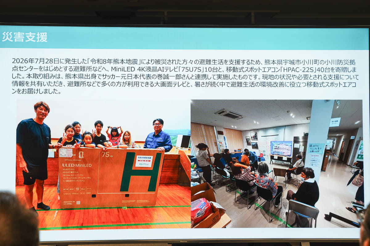 令和8年熊本地震で被災した人達の避難生活を支援するため、熊本県宇城市小川町の小川防災拠点センターをはじめとする避難所などへ、4K液晶テレビ「75U7S」10台と、移動式スポットエアコン「HPAC-22S」40台を寄贈。熊本県出身でサッカー元日本代表の巻誠一郎氏と連携して実施したという