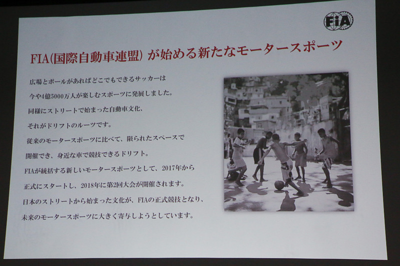 FIAはボール1つで始められるサッカーがすそ野の広い競技で、ワールドカップの開催など世界的に高い人気を誇っているように、ドリフトでモータースポーツのすそ野を広げ、競技人口を拡大していきたいと考えているという