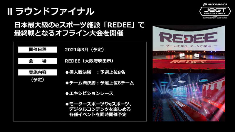 JeGTは、全5ラウンドで実施され、最終戦となるラウンドファイナルがオフライン形式のリアルイベントで開催される。その舞台となる会場は、ららぽーとEXPOCITY（大阪府吹田市）内に2020年に完成した国内最大級のeスポーツ施設「REDEE」を予定しており、横幅40mのスクリーンを有するアリーナで、今までにはなかった大迫力のバトルが展開される