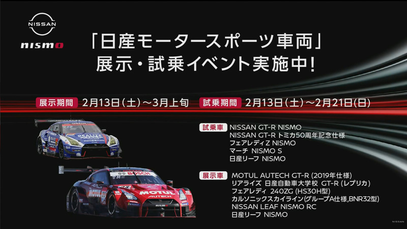 <a href="https://www.nissan.co.jp/GALLERY/HQ/EVENT/1555" class="n" target="_blank">「日産モータスポーツ車両展示/開催期間：2021年2月13～3月12日」</a>。<a href="https://www.nissan.co.jp/GALLERY/HQ/EVENT/1554" class="n" target="_blank">「NISMOロードカー特別試乗会/開催期間：2021年2月13日～2月21日」</a>
