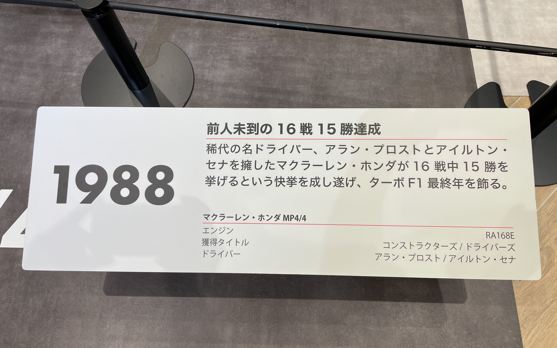 1988年：前人未到の16戦15勝達成。稀代の名ドライバー、アラン・プロストとアイルトン・セナを擁したマクラーレン・ホンダが16戦中15勝を挙げるという快挙を成し遂げ、ターボF1最終年を飾る。マクラーレン・ホンダ MP4/4、エンジン：RA168E、獲得タイトル：コンストラクターズ/ドライバーズ、ドライバー：アラン・プロスト/アイルトン・セナ