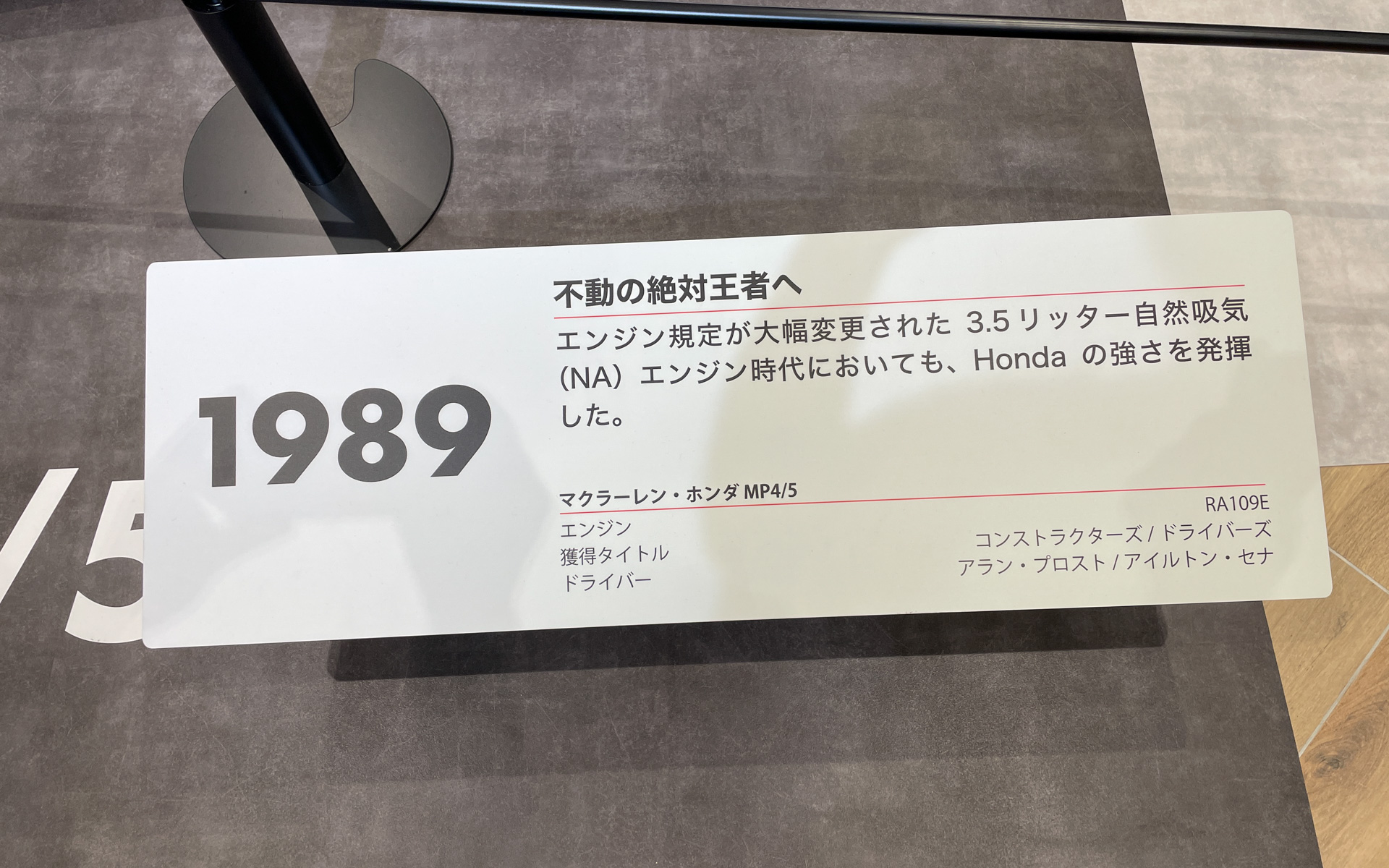 1989年：不動の絶対王者へ。エンジン規定が大幅変更された3.5リッター自然吸気 （NA） エンジン時代においても、Hondaの強さを発揮。マクラーレン・ホンダ MP4/5、エンジン：RA109E、獲得タイトル：コンストラクターズ/ドライバーズ、ドライバー：アラン・プロスト/アイルトン・セナ