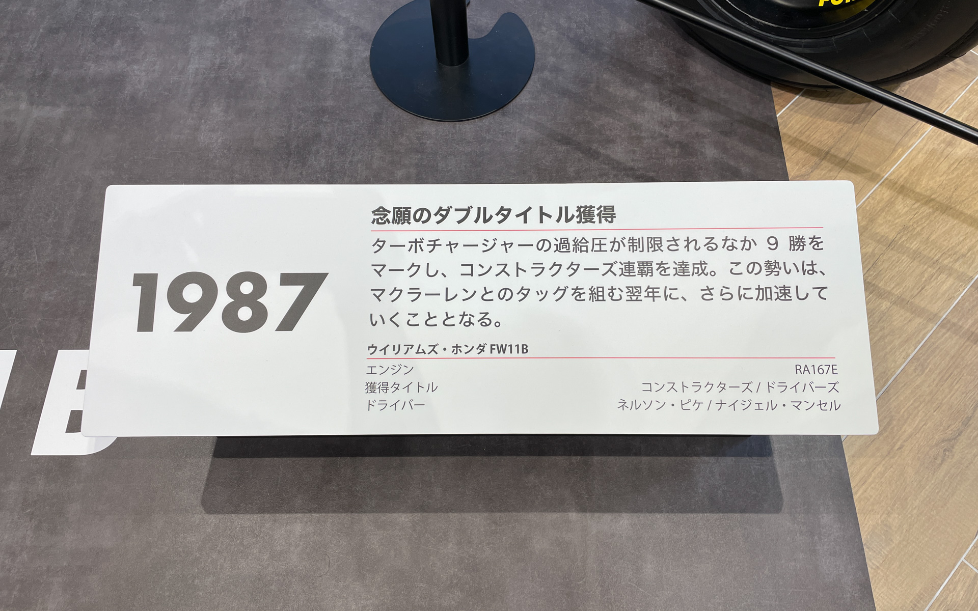 1987年：念願のダブルタイトル獲得。ターボチャージャーの過給圧が制限されるなか9勝をマークし、コンストラクターズ連覇を達成。この勢いは、 マクラーレンとのタッグを組む翌年にさらに加速していくこととなる。ウイリアムズ・ホンダ FW11B、エンジン：RA167E、獲得タイトル：コンストラクターズ/ドライバーズ、ドライバー：ネルソン・ピケ/ナイジェル・マンセル
