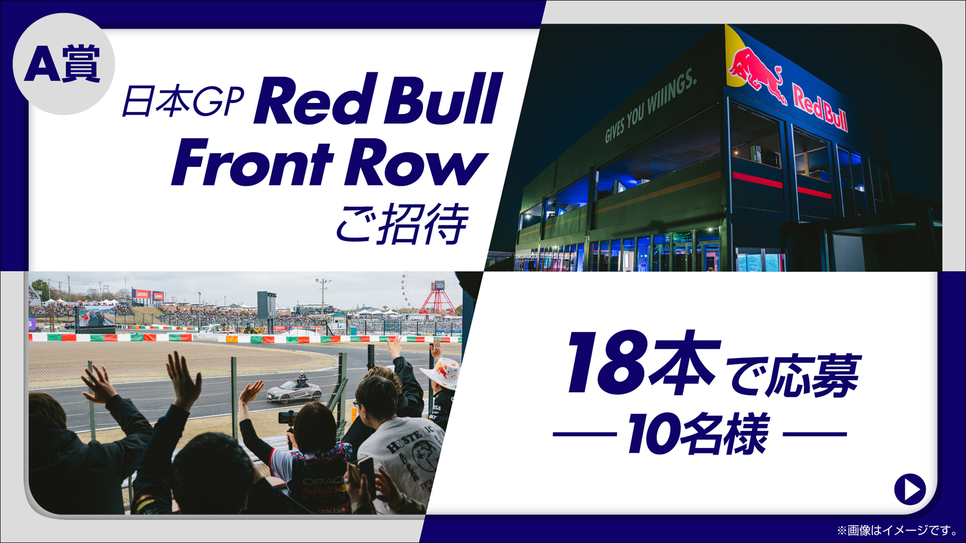 18本購入で応募できるA賞「特別体験付き日本GP Red Bull Front Row ご招待」（10名）。F1日本グランプリ期間中に鈴鹿サーキット屈指の高速コーナー「ターン7」に出現し、目の前をマシンが駆け抜けていくまさに“最前列”のレッドブルVIPラウンジ