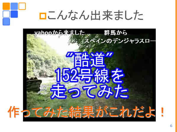 以降はかずさのすけ氏のプレゼンテーション。氏の車載動画デビュー作「酷道152号線を走ってみた」。酷道モノの動画を見たかったがサイトには見あたらなかったというのが、作成の動機