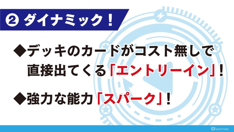 デッキのカードがコスト無しで直接出てくる「エントリーイン」と強力な能力「スパーク」によるダイナミックな展開