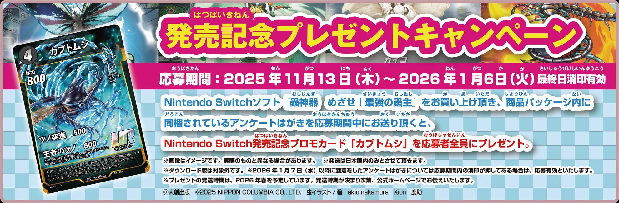 期間中にパッケージ版「蟲神器 めざせ！最強の蟲主」を購入し、パッケージ内に同梱されているアンケートハガキを送ると、発売記念の先行プロモカード「カブトムシ」が全員にプレゼントされる
