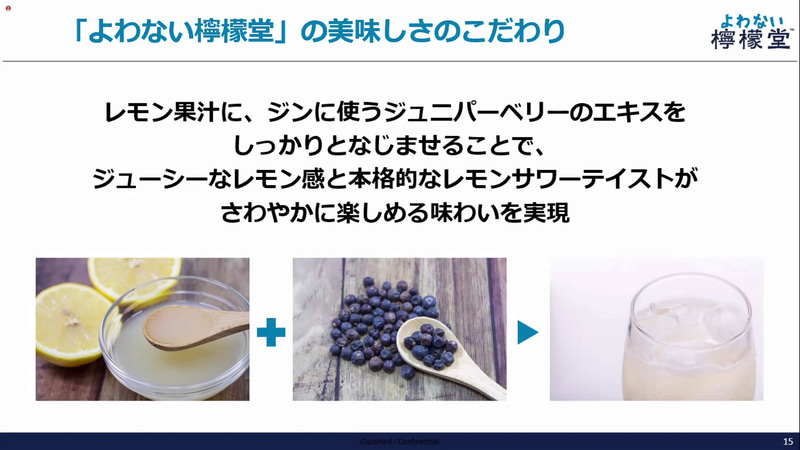 レモン果汁に、ジンに使うジュニパーベリーのエキスを馴染ませることで、ジューシーなレモン感と本格的なレモンサワーテストが爽やかに楽しめる味わいを実現
