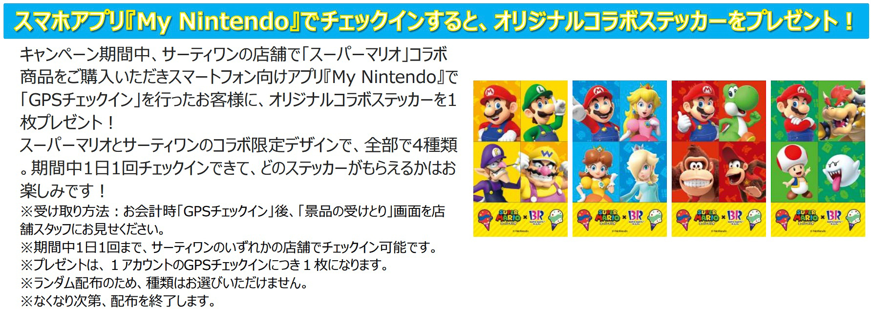 7月1日～31日の期間はサーティワン店舗で「スーパーマリオ」コラボ商品を購入して、スマホアプリ「My Nintendo」の「GPSチェックイン」を行なうとオリジナルコラボステッカーを全4種から1枚プレゼント