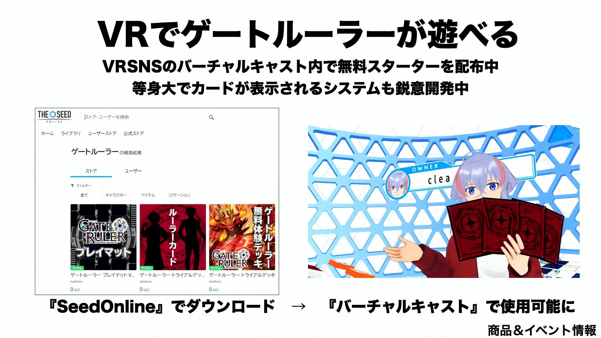 VRSNSのバーチャルキャスト内で、体験デッキと同じ内容の無料スターターデッキを配布している。また、等身大でカードが表示されるシステムも開発中