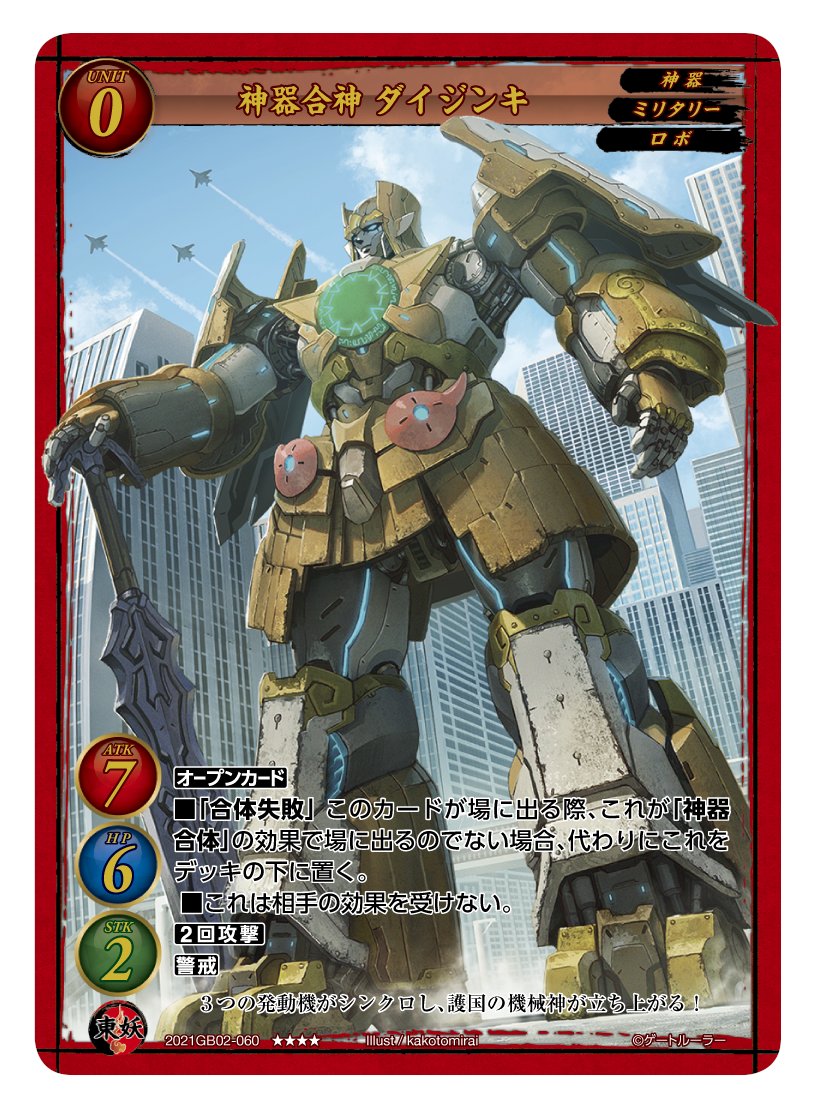 第2弾で登場する東妖軍のユニットカード「神器合神 ダイジンキ」。レアリティはトリプルレアで、レベルは0。「神器」「ミリタリー」「ロボ」の3つの属性を持つ。スタッツはATK7/HP6/STK2と重量級で、しかも相手の効果(イベントなど)を一切受けず、2回攻撃と警戒を持つ強力ユニットだ。しかし、オープンカード(ドライブでめくれたり、手札にきたら即公開してプレイしないといけない)であり、しかも「神器合体」の効果で場に出るのでない場合(通常の召喚など)、場に出る代わりにデッキの下に移動するというデメリット効果を持つ