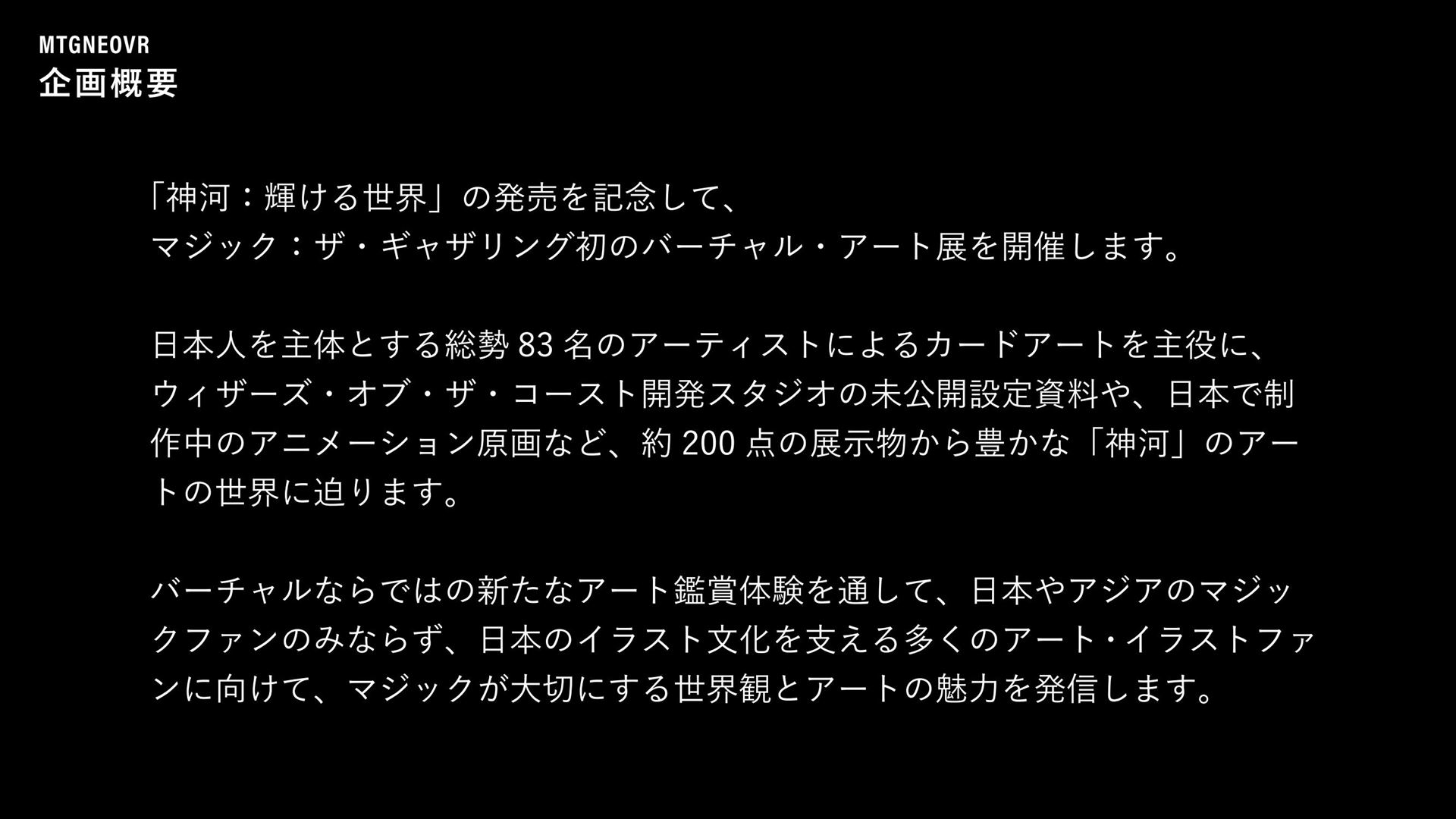 マジック VRアート展の企画概要。日本人を主体とする総勢83名のアーティストによるカードアートを主役に、開発スタジオの未公開設定資料や日本で制作中のアニメーション原画など、約200点の展示物によって「神河」の世界に迫る