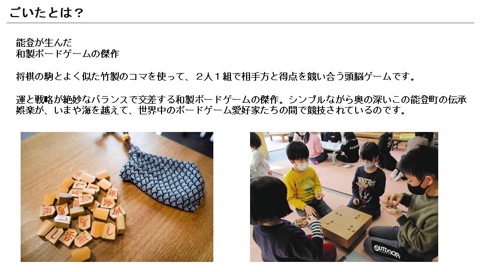 「ごいた」とは能登が生んだ和製ボードゲームの傑作であり、将棋の駒とよく似た竹製のコマを使って、2人1組で相手方と得点を競い合うゲームだ。今では世界中のボードゲーム愛好家にプレイされている