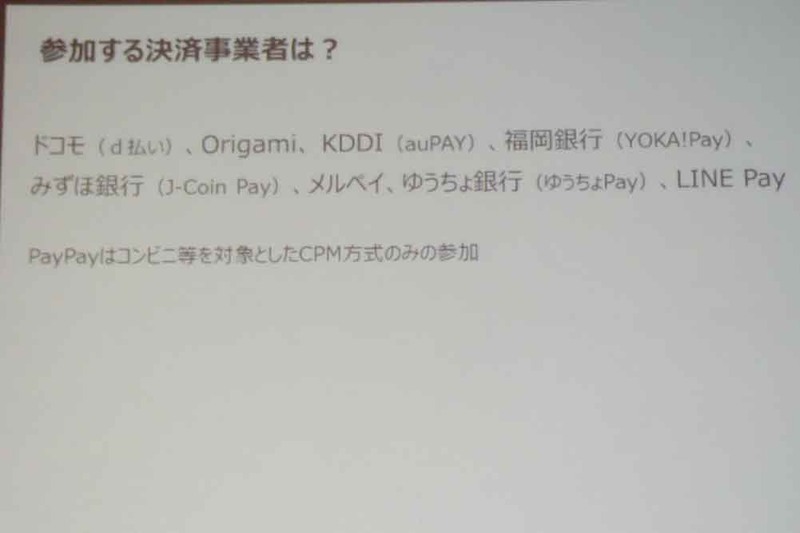 参加する決済事業者はNTTドコモ(d払い)、Origami(Origami Pay)、KDDI(au PAY)、福岡銀行(YOKA!Pay)、みずほ銀行(J-Coin Pay)、メルペイ(メルペイ)、ゆうちょ銀行(ゆうちょPay)、LINE Pay(LINE Pay)の8事業者と、CPM方式のみ参加のPayPay(PayPay)の全9事業者