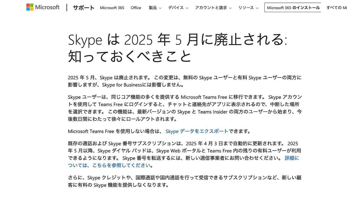 提供されない機能を含めた詳細はウェブに<a href="https://support.microsoft.com/ja-jp/skype/skype-%E3%81%AF-2025-%E5%B9%B4-5-%E6%9C%88%E3%81%AB%E5%BB%83%E6%AD%A2%E3%81%95%E3%82%8C%E3%82%8B-%E7%9F%A5%E3%81%A3%E3%81%A6%E3%81%8A%E3%81%8F%E3%81%B9%E3%81%8D%E3%81%93%E3%81%A8-2a7d2501-427f-485e-8be0-2068a9f90472">情報がまとめられている</a>
