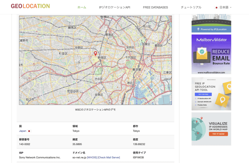 IPアドレスから位置情報を割り出す<a href="https://www.geolocation.com/ja/index" class="strong bn" target="_blank">IPジオロケーション</a>のウェブサイトにアクセスすると、現在の自分のIPアドレスをもとに、組織や位置も表示されます。ここでは、東京の新宿近辺から、ソニーネットワークコミュニケーションズのサービスを利用していることなどの情報が表示されており、IPアドレスから、組織のほかに大まかなアクセス元の地域も判別できる場合があることが分かります。なお、IPアドレスから分かる情報は、利用している接続サービスや接続方法により、非常に詳細かつ正確な場合もあれば、大まかであったり、正確でなかったりする場合もあります