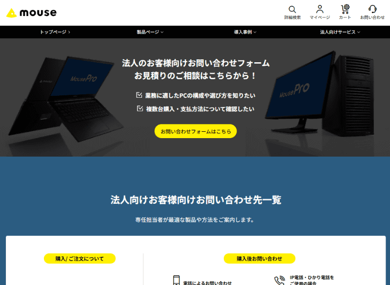 MouseProは、<a href="https://www.mouse-jp.co.jp/store/business/contact.aspx?utm_source=internet_watch&utm_medium=content-text&utm_campaign=itwt_25071603&utm_content=pr" class="strong nb" target="_blank">法人向け窓口</a>からも購入可能。相談フォームが用意されているほか、電話やFAXも用意されている。	https://www.mouse-jp.co.jp/store/business/contact.aspx?utm_source=internet_watch&utm_medium=content-text&utm_campaign=itwt_25071603&utm_content=pr