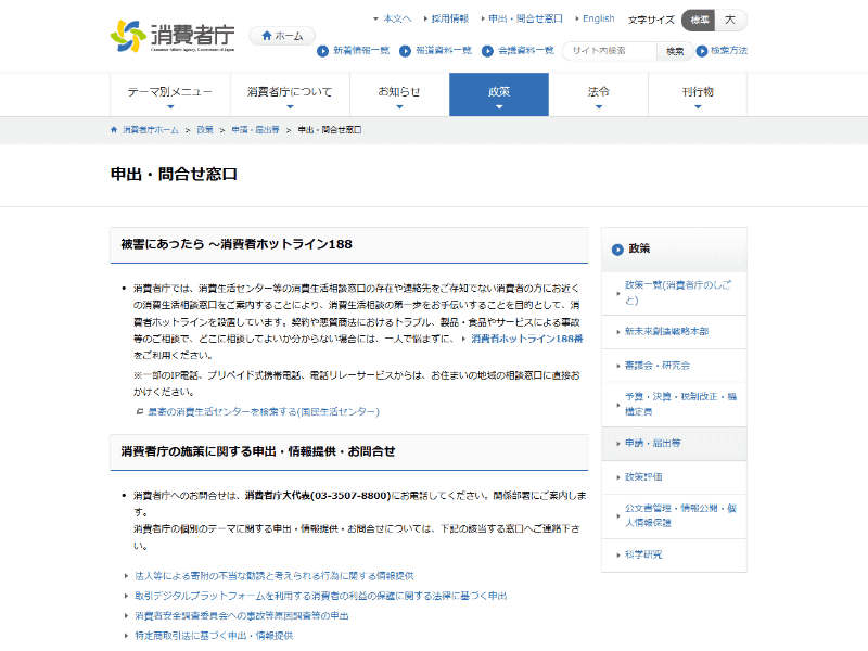 消費者庁の「<a href="https://www.caa.go.jp/policies/application/inquiry/" class="strong bn" target="_blank">申出・問合せ窓口</a>」ページで全国の消費生活センターなどを検索できるが、窓口としては、全国どこからでも電話できる消費者ホットライン188（いやや）番が分かりやすい