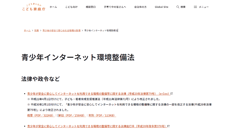 <a href="https://www.cfa.go.jp/policies/youth-kankyou/internet_torikumi_hourei" class="strong bn" target="_blank">こども家庭庁のウェブサイト</a>内に、青少年インターネット環境整備法関連の情報がまとめられている