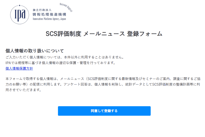 <a href="https://info.ipa.go.jp/form/pub/application/scsml" class="strong bn" target="_blank">SCS評価制度 メールニュース 登録フォーム（IPA）</a>より