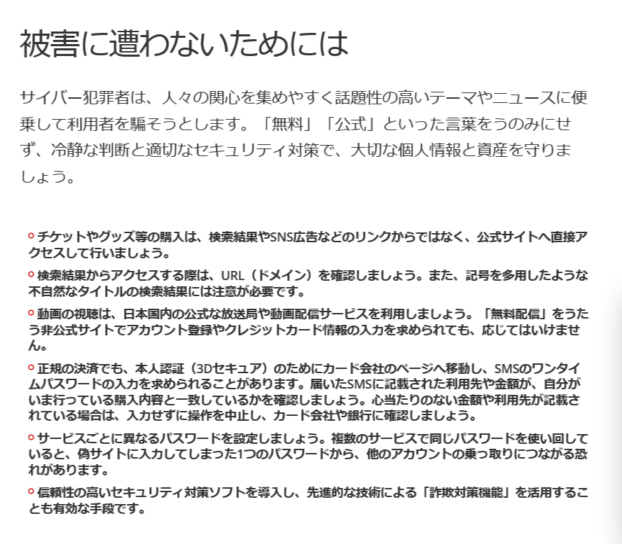 <a href="https://www.trendmicro.com/ja_jp/research/26/g/online-scams-on-the-2026-fifa-world-cup.html" class="strong bn" target="_blank">トレンドマイクロのレポート</a>では、詐欺に遭わないための心得として、チケットやグッズを購入するときは、検索結果やSNS広告のリンクを使わず、公式サイトへ直接アクセスすることなどを呼び掛けています。