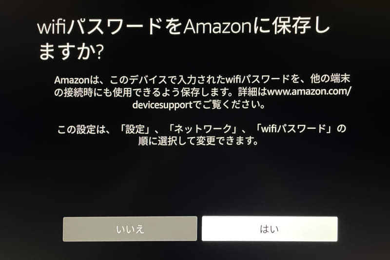 初めてFire TV StickやEcho製品などでWi-Fiに接続すると、このようにWi-FiパスワードをAmazonに保存するかたずねられる。保存しておけば次から買う製品ではWi-Fi設定が不用になる