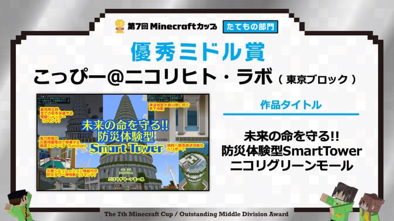 【優秀ミドル賞】　作品名：<a href="https://minecraftcup.com/works/workarticle/?work_id=6816">未来の命を守る!! 防災体験型SmartTower ニコリグリーンモール</a>（チーム名：こっぴー＠ニコリヒト・ラボ）
