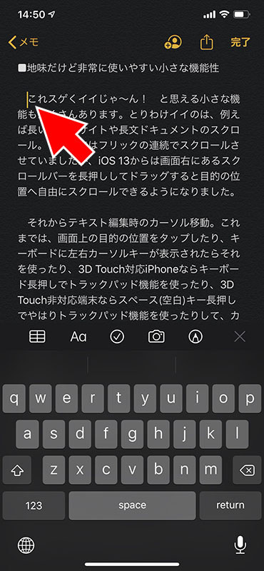 テキスト編集時に現れるカーソル。iOS 13では、カーソル付近を長押しするとカーソルがやや大きくなり、ドラッグする指に追従して自由に動かせるようになりました。追従するカーソルは指の真上。見やすく操作しやすい位置です。