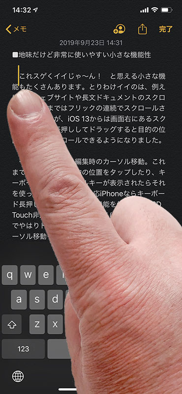 テキスト編集時に現れるカーソル。iOS 13では、カーソル付近を長押しするとカーソルがやや大きくなり、ドラッグする指に追従して自由に動かせるようになりました。追従するカーソルは指の真上。見やすく操作しやすい位置です。
