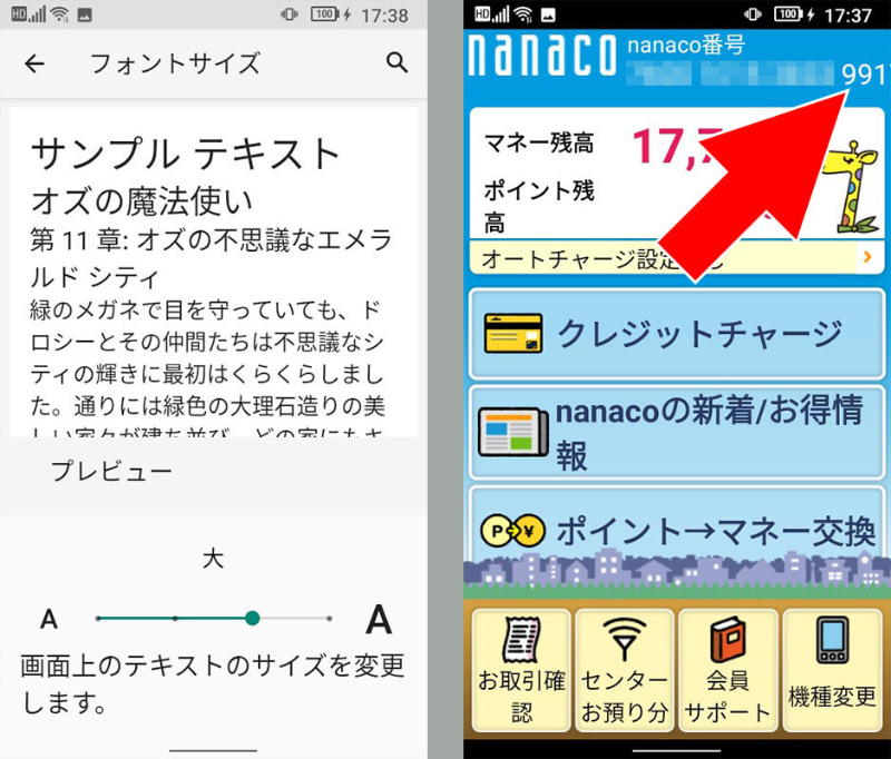 Jelly 2のフォントサイズ設定の初期値は「大」となっている。が、この状態だと例えば「nanacoモバイル」アプリの表示で問題が生じる。例えば右上には16ケタのnanaco番号が表示されるが、フォントサイズ「大」の状態だと最後の1ケタが表示されない。他のおサイフケータイ用アプリでも一部文章が見えないとか、レイアウトが崩れるなど、けっこう問題が生じるのであった。