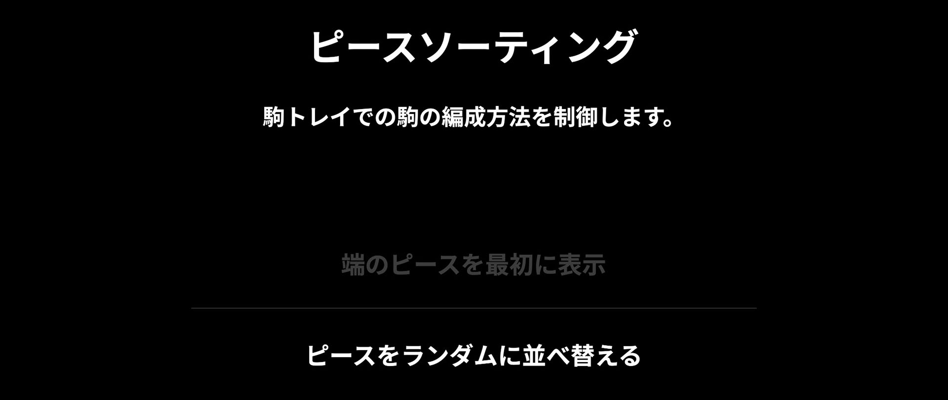 設定で難易度を調節できる。たとえば画面右に表示されるピースをランダムに並べるか、それともグラフィックの四辺端にくるものから並べるかを選べる。ジグソーパズルはグラフィック外側から並べていくのが定石だが、それをしやすくし、難易度を下げられるというわけだ。