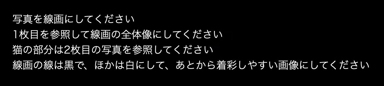 プロンプト……っていうかAIへのリクエストは、「写真を線画にしてください　1枚目を参照して線画の全体像にしてください　猫の部分は2枚目の写真を参照してください　線画の線は黒で、ほかは白にして、あとから着彩しやすい画像にしてください」というもの。して欲しいことを全部言ってみた。