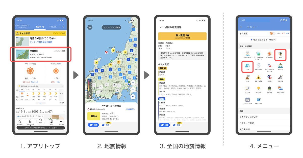 ①アプリ上部に表示される地震情報または津波情報をタップ<br>②現在地または登録地点を中心とした、地震・津波情報が地図上に表示される。下部のシートでは表示地点に応じた震度や津波の発表状況、予想される高さや到達予測などを確認できる<br>③地図を移動・拡大して気になる地点の情報を確認可能。シートを引き上げると全国の観測情報や関連情報を確認できる<br>④この情報はアプリ右下のメニュー内「天気・防災情報」の「地震」や「津波」からも確認できる
