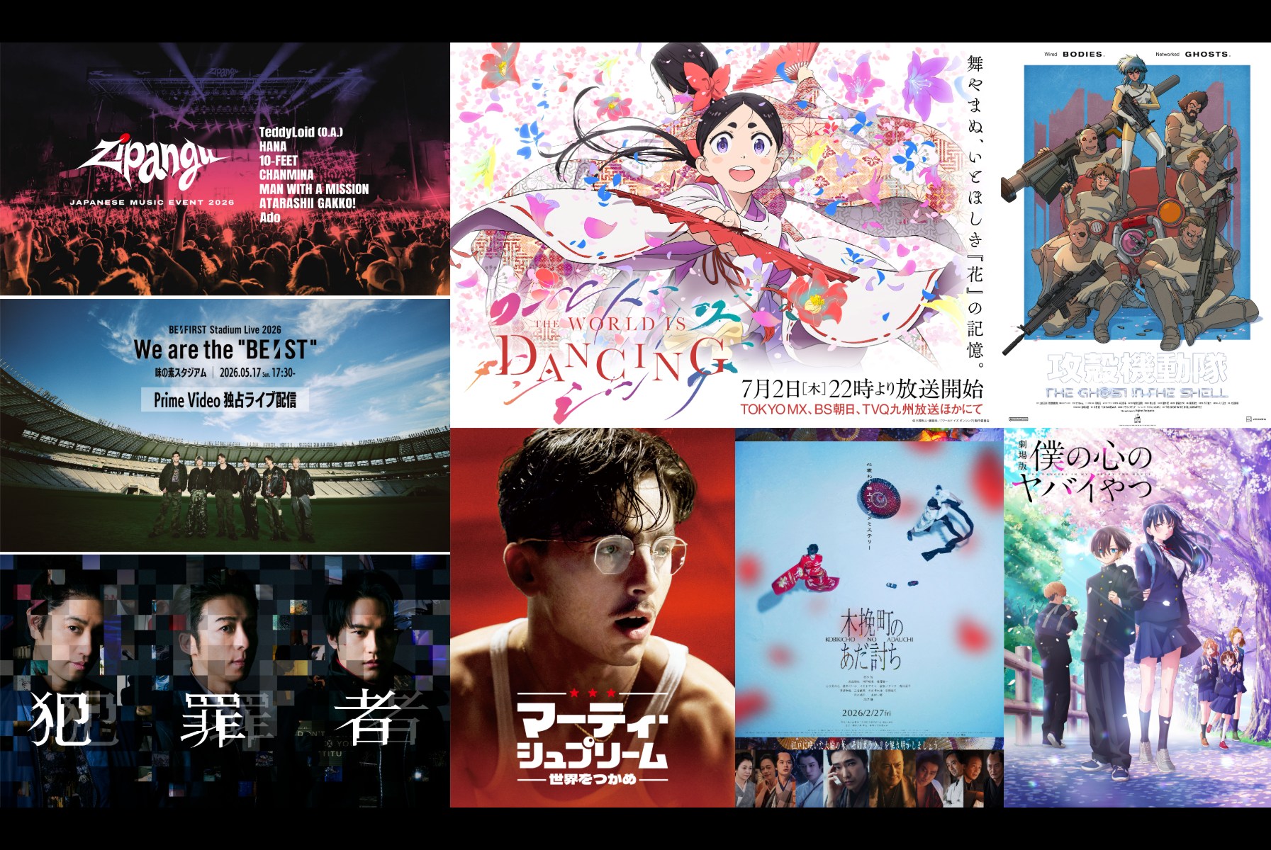 「Zipangu」｜「BE:FIRST Stadium Live 2026 We are the “BE:ST”」(C)BMSG｜Prime Originalドラマシリーズ「犯罪者」(C)PROTX｜「ワールド イズ ダンシング」原作／三原和人『ワールド イズ ダンシング』（講談社モーニングKC刊） (C)三原和人・講談社／『ワールド イズ ダンシング』製作委員会｜「攻殻機動隊 THE GHOST IN THE SHELL」(C)2026 Shirow Masamune/KODANSHA/THE GHOST IN THE SHELL COMMITTEE｜「マーティ・シュプリーム 世界をつかめ」(C)2025 ITTF Rights LLC. All Rights Reserved.｜「木挽町のあだ討ち」(C)2026「木挽町のあだ討ち」製作委員会｜「僕の心のヤバイやつ」(C)桜井のりお（秋田書店）／僕ヤバ製作委員会