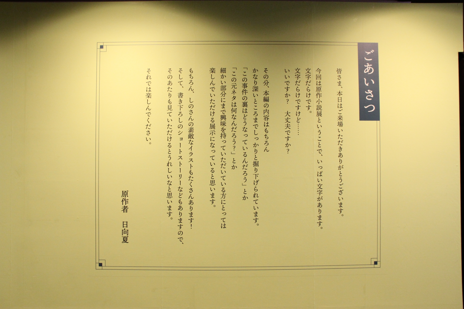会場に入ってすぐの場所には、日向夏氏からの“ごあいさつ”が飾られているのだが、そこには「文字だらけですけど……いいですか？　大丈夫ですか？（後略）」という文章が。実際その通りで、会場内の半分は文字中心の展示になっている