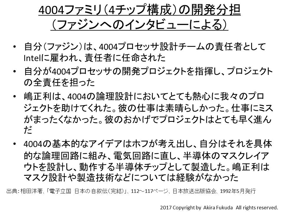 4004ファミリ(4チップ構成)の開発分担(ファジンへのインタビューによる)。なおIntelのノイスCEOは論文「A History of Microprocessor at Intel」(IEEE MICRO, Feb. 1981)で「With these credits, it seems fair to say Shima probably has been the most influential microprocessor designer」と記述しており、嶋正利が世界初のマイクロプロセッサ設計者であることを実質的に認めている