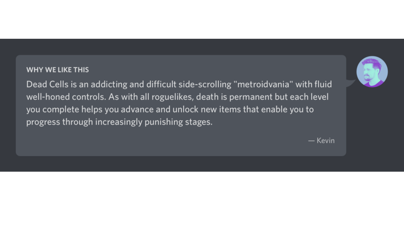 コメントの例「Dead Cells(ゲームタイトル)は、洗練された操作系をもつ、難しくて中毒性のある探索型横スクロールアクションだ。すべてのローグ系ゲームと同様に死亡するとそこで終わりだが、各ステージをクリアするごとにアンロックされるアイテムが、難度を増していくステージを進んで行くのに役立つ　ーケヴィン」