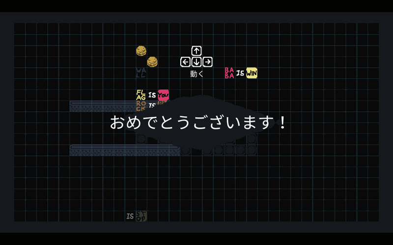 「FLAG IS WIN」の勝利条件を「BABA IS WIN」に変更、「FLAG IS YOU」に変更することで、FLAGを動かしてBABAに触れることでゲームクリアとなった。勝利条件すら変更することを考慮してプレイする。とにかく変更可能なルールは色々試していくことが本作の最大のコツといえる
