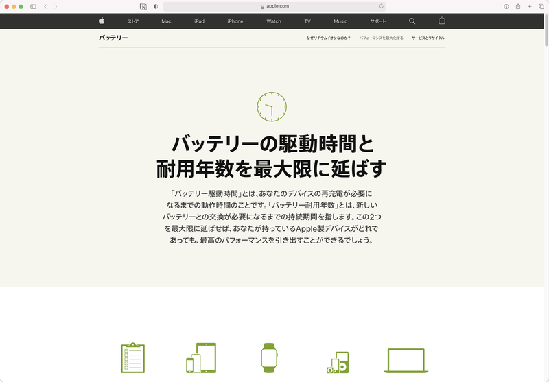 Macを含めたAppleデバイスのバッテリ駆動時間と耐用年数を延ばす方法は<a href="https://www.apple.com/jp/batteries/maximizing-performance/" class="n" target="_blank">Appleのサイト</a>にまとめられています。iPhoneやiPad、Apple Watchのバッテリ駆動についてはこちらも確認してください
