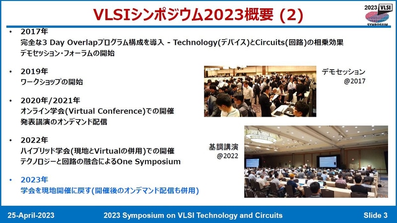 「VLSI Symposia(VLSIシンポジア)」が「VLSI Symposium(VLSIシンポジウム)」となるまでの主な歩み。2016年以前は技術シンポジウムと回路シンポジウムの開催地は同じだが、開催日程にずれがあった。2017年には、両シンポジウムで開催日程(プレイベントとメインイベント)を同じにすることで、参加者の交流を活発化した。また共同のデモンストレーション展示(デモセッション)と金曜日のフォーラムを新設した。2018年には、前年にテストケースとして開催した金曜日のフォーラム(「金曜フォーラム(Friday Forum)」)を恒例のイベント(ポストイベント)とした。2019年には共同のワークショップを新設した。2022年には技術シンポジウムと回路シンポジウムを統合し、「VLSI Symposium(VLSIシンポジウム)」となった。2023年4月25日に開催された記者会見の資料から