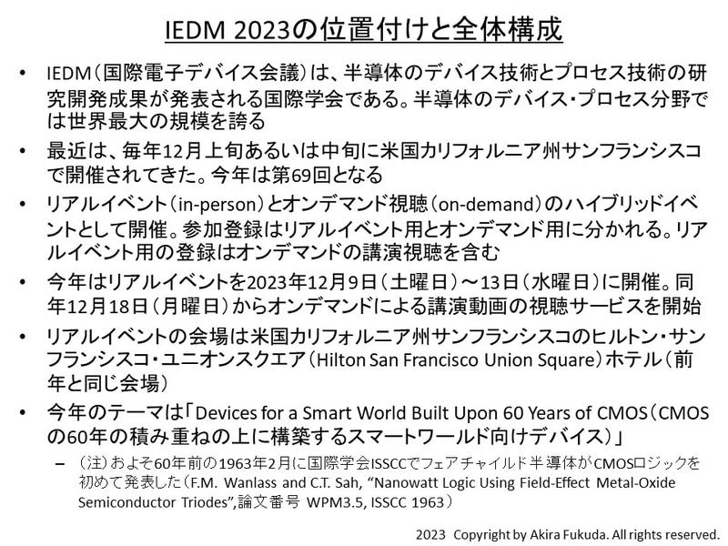 IEDM 2023の位置付けと全体構成。今年のテーマは「Devices for a Smart World Built Upon 60 Years of CMOS(CMOSの60年の積み重ねの上に構築するスマートワールド向けデバイス)」。CMOSロジックを1963年2月に国際学会ISSCCでフェアチャイルド半導体が発表してから、60年後に相当することに因んだとみられる