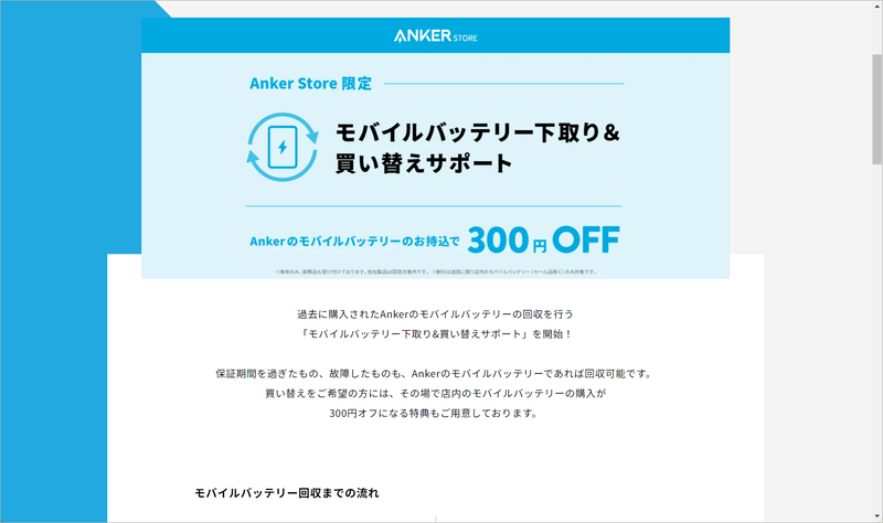 Ankerは自社回収に加えて<a href="https://store.ankerjapan.com/news/mobilebattery-replacement-campaign" class="n" target="_blank">直営店でも回収を受け付けている</a>。当日限定で買い替えのサポートとして店内のモバイルバッテリが300円オフになる特典も用意されている
