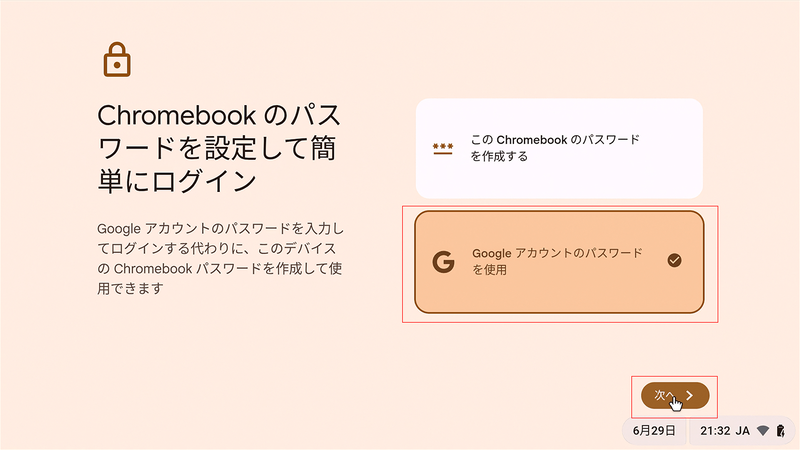 ログイン時のパスワードについて、独自に設定する場合は「このChromebookのパスワードを作成する」、Googleアカウントのパスワードをそのまま使用する場合は「Googleアカウントのパスワードを使用」を選択する。今回は後者の「Googleアカウントのパスワードを使用」を選択した