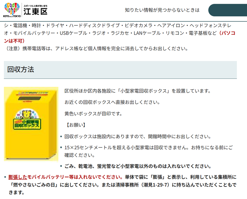 東京都江東区は<a href="https://www.city.koto.lg.jp/381104/kurashi/gomi/kaishu/koden1.html" class="n" target="_blank">モバイルバッテリも小型家電</a>と分けず、区役所ほか区内各施設に設置した「小型家電回収ボックス」に投入する仕組み。なお膨張した製品は対象外で、袋に「膨張」と表示し、燃やさないごみの日に出すよう指示されている