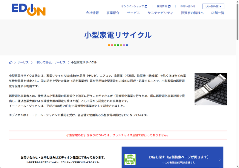 <a href="https://www.edion.co.jp/service/relieved/recycle_small" class="n" target="_blank">エディオン</a>はグループ企業である認定事業者イー・アール・ジャパンを通じて各店舗で小型家電の回収サービスを行なっている。回収方法は店舗持ち込みで、フランチャイズ店舗は対象外