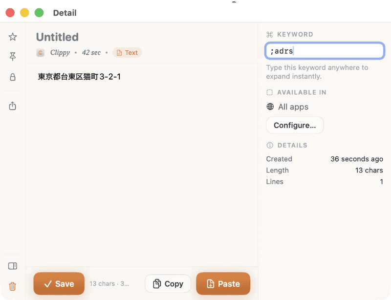 履歴から登録したいテキストを選ぶと詳細ウインドウが開きます。[⌘ KEYWORD]欄に「;」付きのキーワードを入力して[Save]をクリックすると、スニペットとして登録できます。登録後は、「;adrs」のようにキーワードを入力するだけで、設定したテキスト(ここでは住所)が入力されます